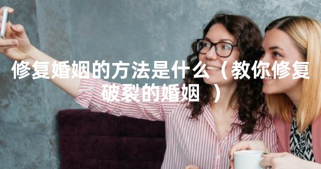 修复婚姻的方法是什么（教你修复破裂的婚姻  ）